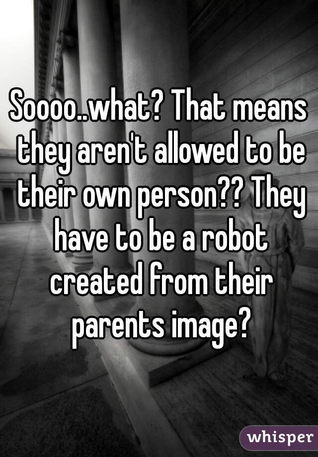 Soooo..what? That means they aren't allowed to be their own person?? They have to be a robot created from their parents image?