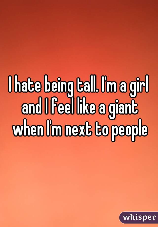 I hate being tall. I'm a girl and I feel like a giant when I'm next to people