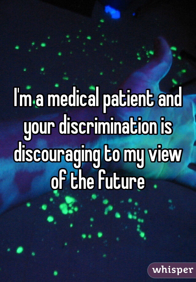 I'm a medical patient and your discrimination is discouraging to my view of the future