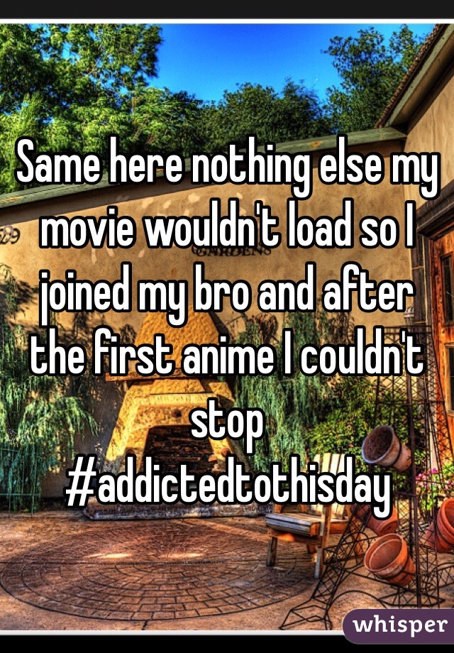 Same here nothing else my movie wouldn't load so I joined my bro and after the first anime I couldn't stop 
#addictedtothisday