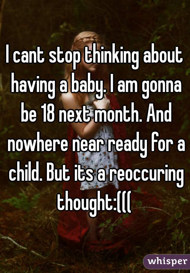 I cant stop thinking about having a baby. I am gonna be 18 next month. And nowhere near ready for a child. But its a reoccuring thought:((( 