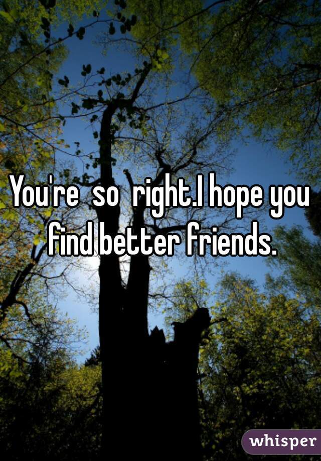 You're  so  right.I hope you find better friends.
