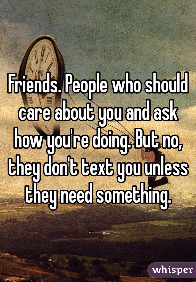 Friends. People who should care about you and ask how you're doing. But no, they don't text you unless they need something. 