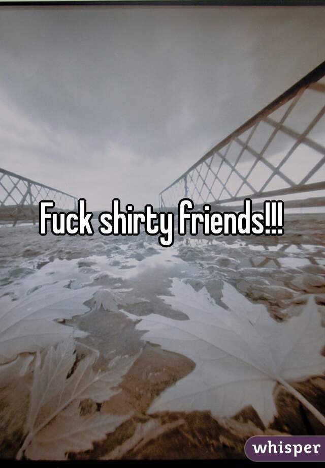 Fuck shirty friends!!!
