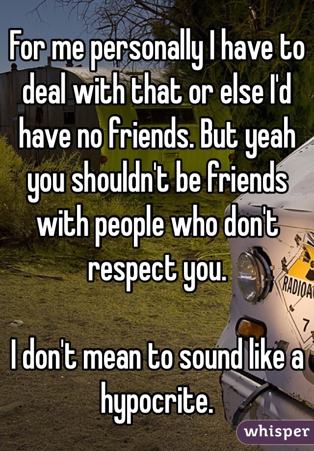 For me personally I have to deal with that or else I'd have no friends. But yeah you shouldn't be friends with people who don't respect you. 

I don't mean to sound like a hypocrite. 