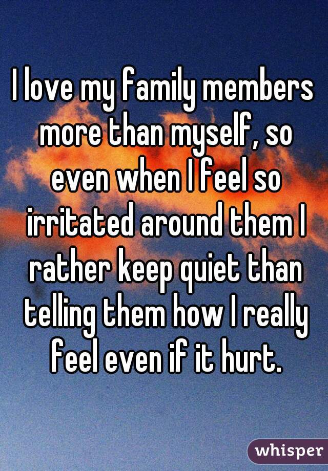 I love my family members more than myself, so even when I feel so irritated around them I rather keep quiet than telling them how I really feel even if it hurt.