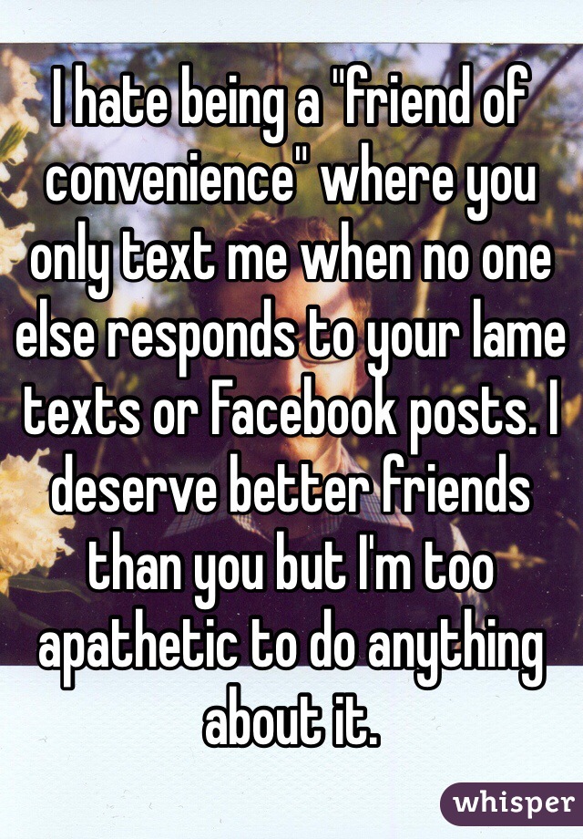 I hate being a "friend of convenience" where you only text me when no one else responds to your lame texts or Facebook posts. I deserve better friends than you but I'm too apathetic to do anything about it.