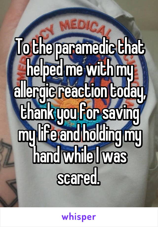 To the paramedic that helped me with my allergic reaction today, thank you for saving my life and holding my hand while I was scared. 
