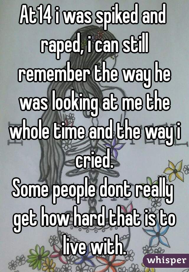 At14 i was spiked and raped, i can still remember the way he was looking at me the whole time and the way i cried.
Some people dont really get how hard that is to live with.