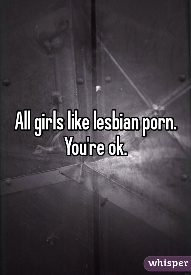 All girls like lesbian porn. You're ok. 