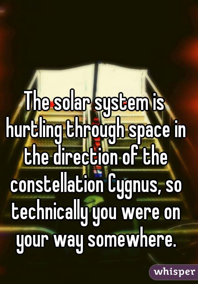 The solar system is hurtling through space in the direction of the constellation Cygnus, so technically you were on your way somewhere.