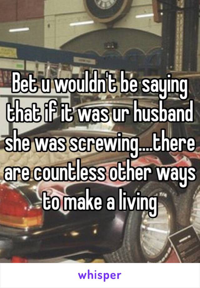 Bet u wouldn't be saying that if it was ur husband she was screwing....there are countless other ways to make a living 