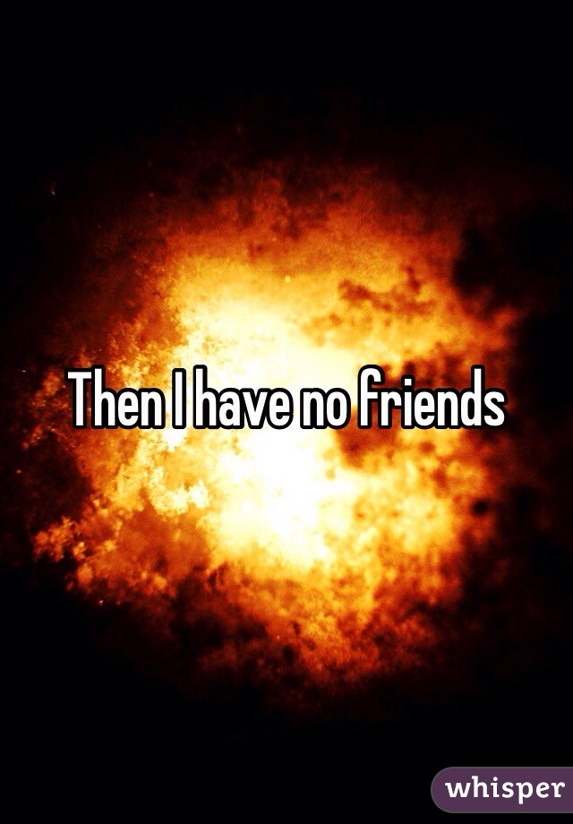 Then I have no friends 