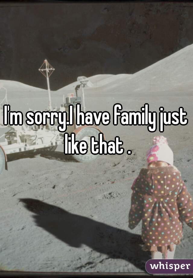 I'm sorry.I have family just like that .