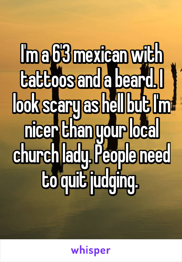 I'm a 6'3 mexican with tattoos and a beard. I look scary as hell but I'm nicer than your local church lady. People need to quit judging. 
