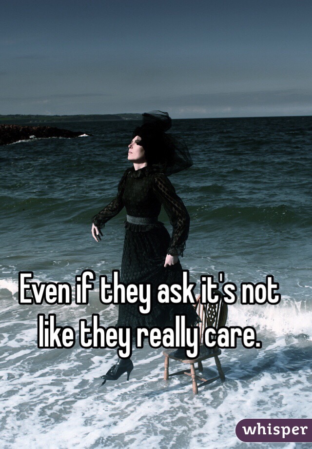 Even if they ask it's not like they really care. 