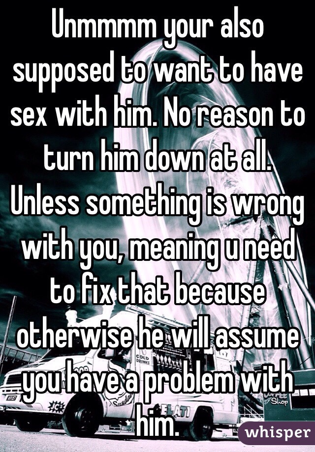 Unmmmm your also supposed to want to have sex with him. No reason to turn him down at all. Unless something is wrong with you, meaning u need to fix that because otherwise he will assume you have a problem with him.