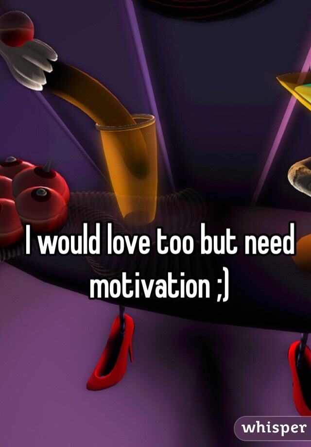 I would love too but need motivation ;)
