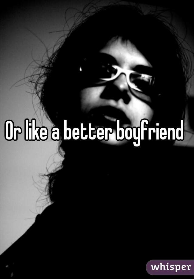 Or like a better boyfriend 