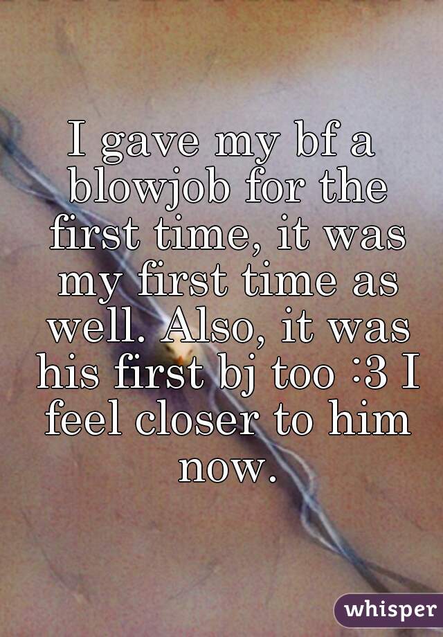 I gave my bf a blowjob for the first time, it was my first time as well. Also, it was his first bj too :3 I feel closer to him now.
