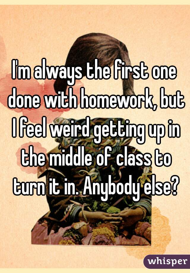I'm always the first one done with homework, but I feel weird getting up in the middle of class to turn it in. Anybody else?
