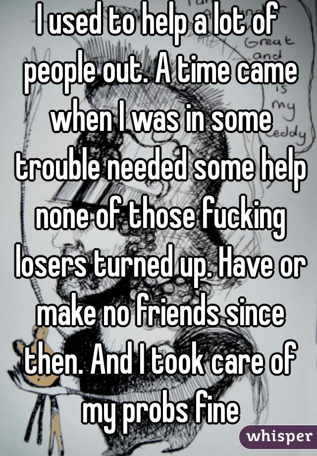 I used to help a lot of people out. A time came when I was in some trouble needed some help none of those fucking losers turned up. Have or make no friends since then. And I took care of my probs fine