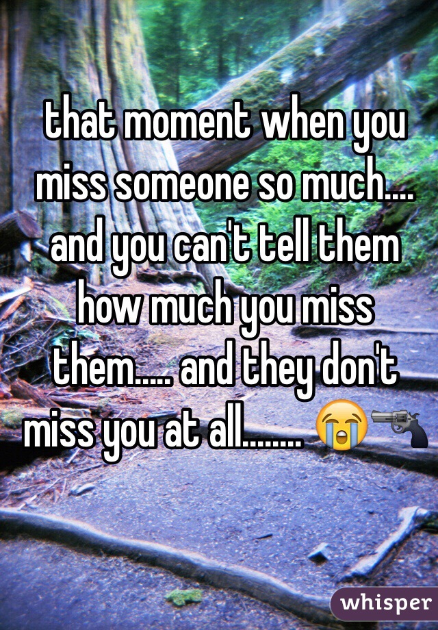 that moment when you miss someone so much.... and you can't tell them how much you miss them..... and they don't miss you at all........ 😭🔫