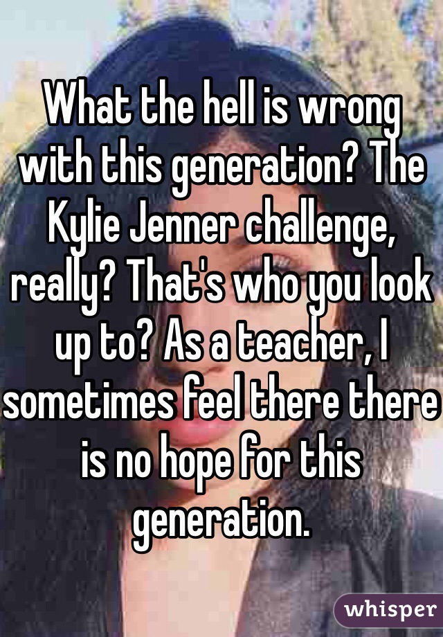 What the hell is wrong with this generation? The Kylie Jenner challenge, really? That's who you look up to? As a teacher, I sometimes feel there there is no hope for this generation. 