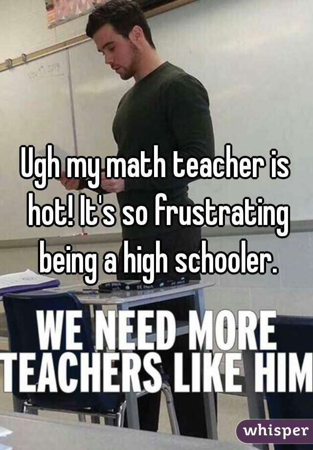 Ugh my math teacher is hot! It's so frustrating being a high schooler.