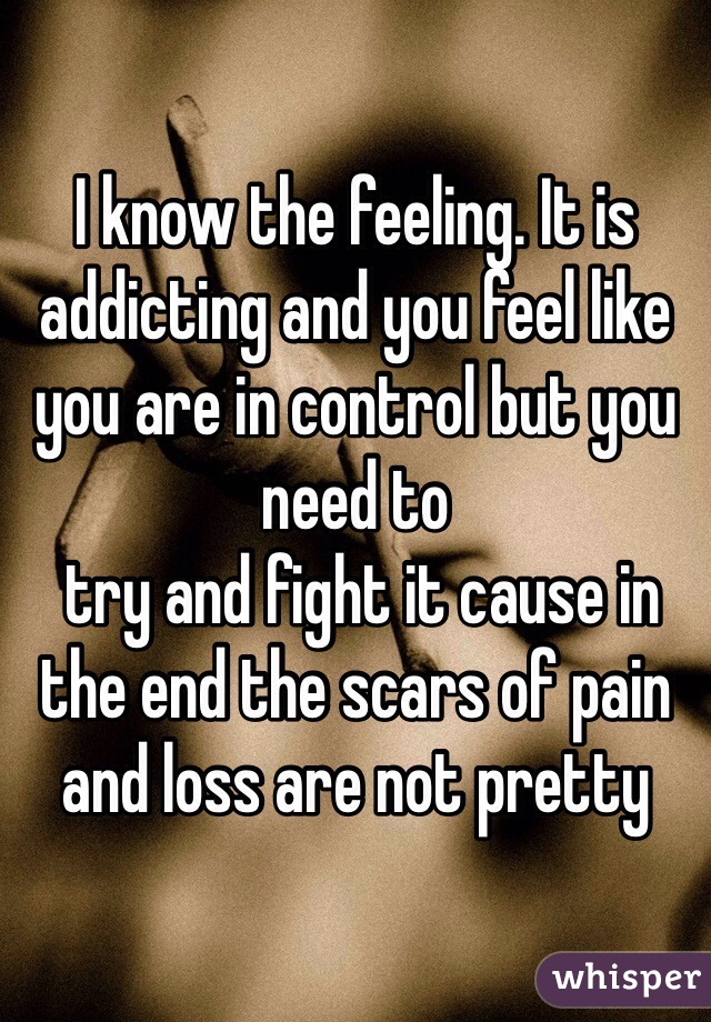 I know the feeling. It is addicting and you feel like you are in control but you need to
 try and fight it cause in the end the scars of pain and loss are not pretty 