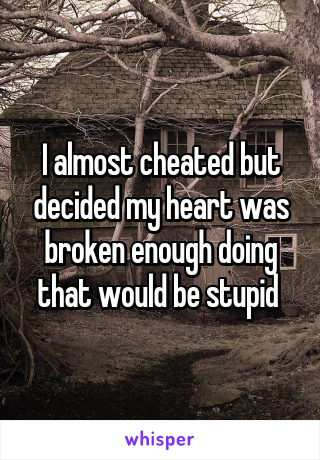 I almost cheated but decided my heart was broken enough doing that would be stupid 