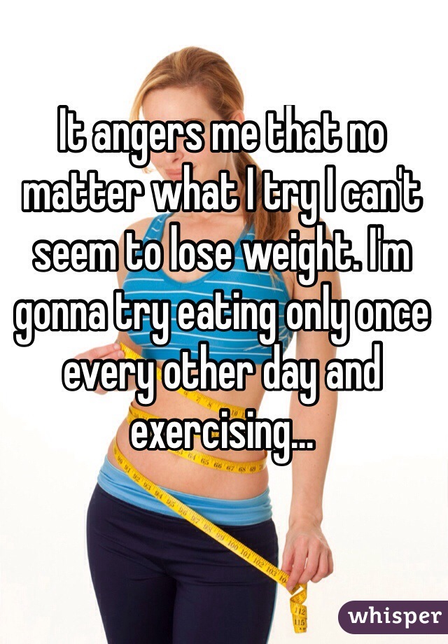 It angers me that no matter what I try I can't seem to lose weight. I'm gonna try eating only once every other day and exercising...
