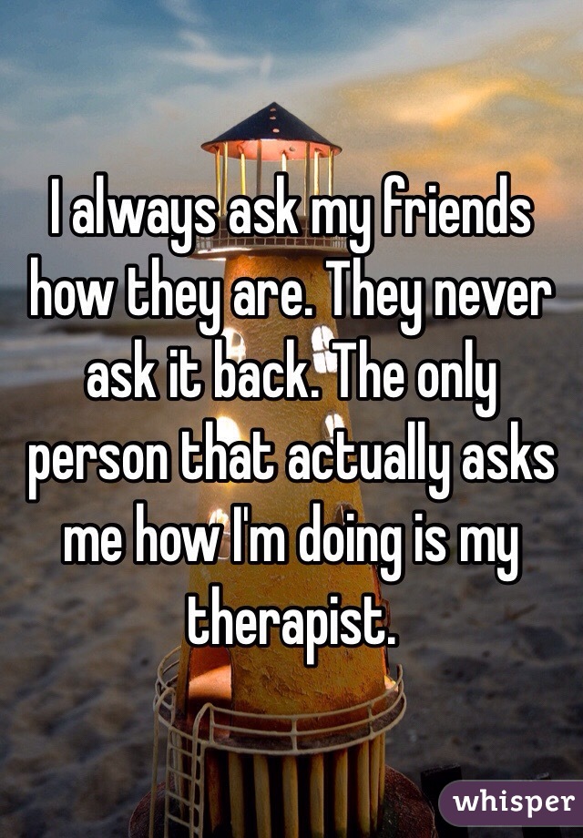 I always ask my friends how they are. They never ask it back. The only person that actually asks me how I'm doing is my therapist.
