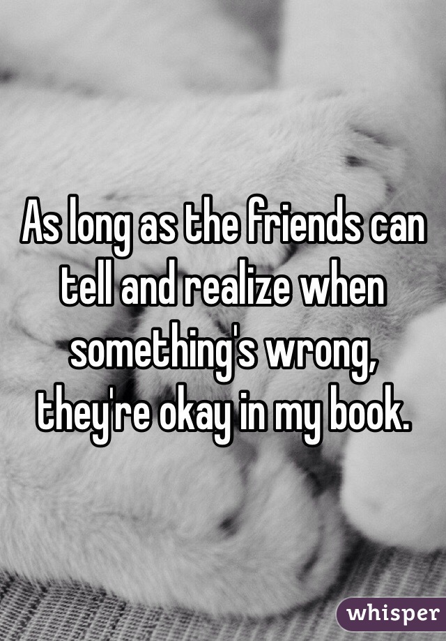 As long as the friends can tell and realize when something's wrong, they're okay in my book.