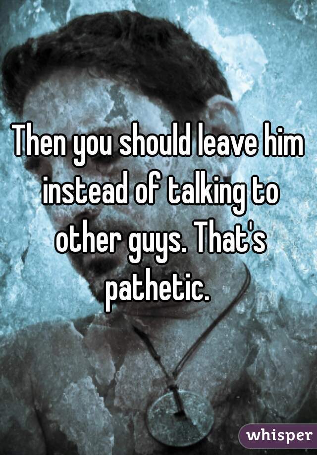 Then you should leave him instead of talking to other guys. That's pathetic. 
