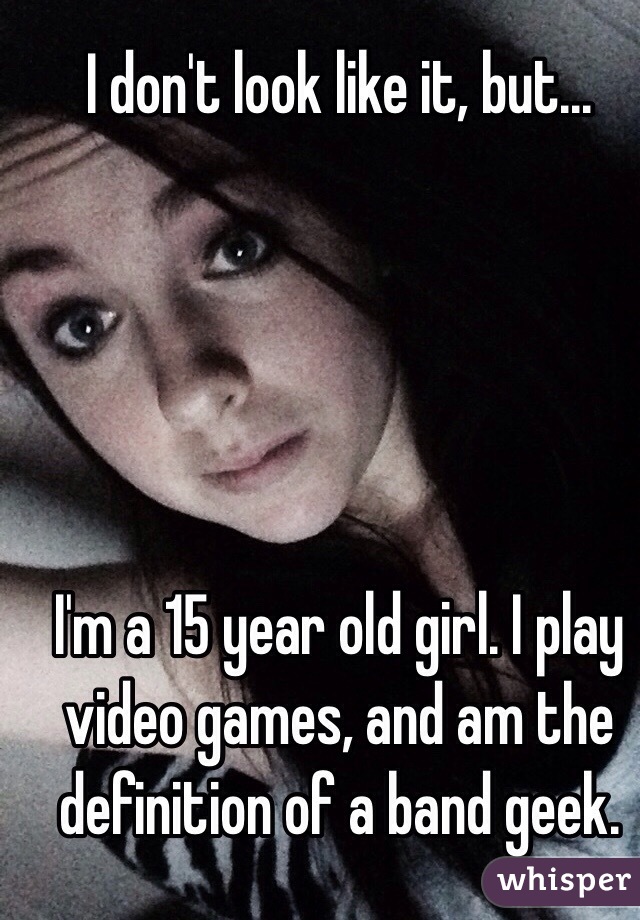 I don't look like it, but...





I'm a 15 year old girl. I play video games, and am the definition of a band geek. 