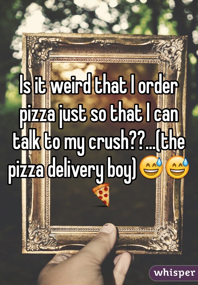 Is it weird that I order pizza just so that I can talk to my crush??...(the pizza delivery boy)😅😅🍕