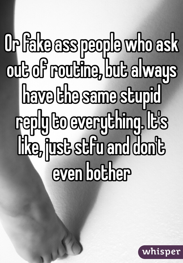 Or fake ass people who ask out of routine, but always have the same stupid reply to everything. It's like, just stfu and don't even bother 