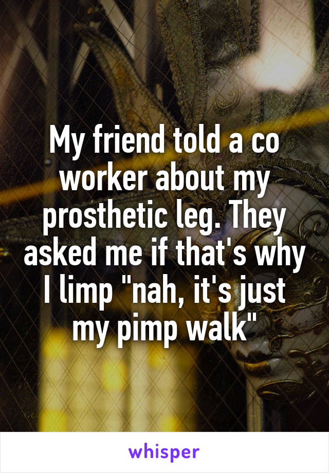 My friend told a co worker about my prosthetic leg. They asked me if that's why I limp "nah, it's just my pimp walk"