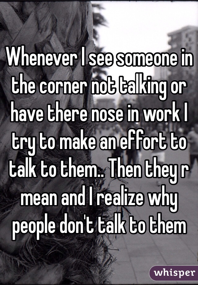 Whenever I see someone in the corner not talking or have there nose in work I try to make an effort to talk to them.. Then they r mean and I realize why people don't talk to them 