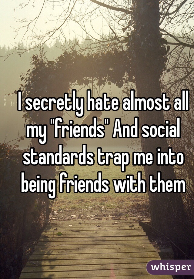 I secretly hate almost all my "friends" And social standards trap me into being friends with them 