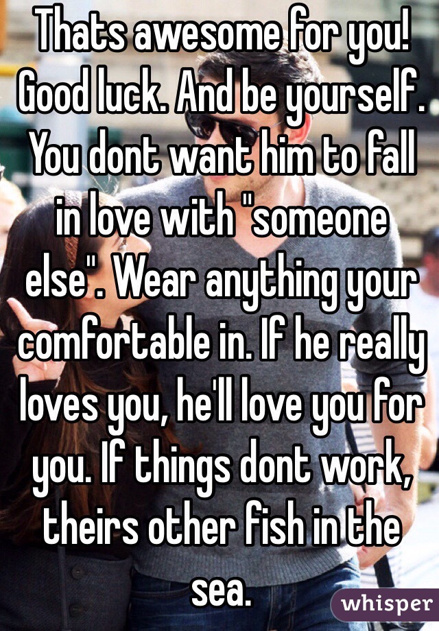 Thats awesome for you! Good luck. And be yourself. You dont want him to fall in love with "someone else". Wear anything your comfortable in. If he really loves you, he'll love you for you. If things dont work, theirs other fish in the sea.