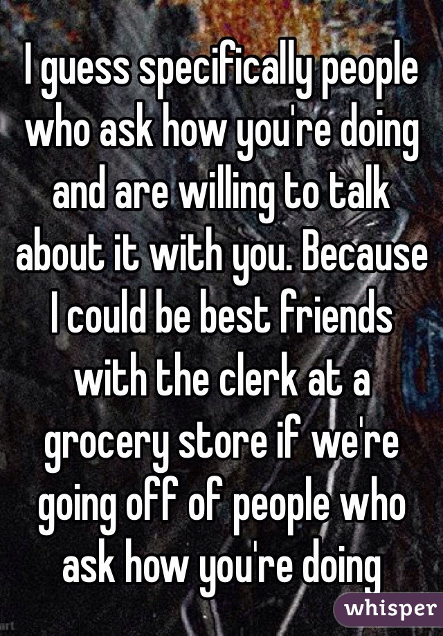 I guess specifically people who ask how you're doing and are willing to talk about it with you. Because I could be best friends with the clerk at a grocery store if we're going off of people who ask how you're doing