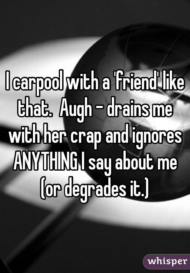 I carpool with a 'friend' like that.  Augh - drains me with her crap and ignores ANYTHING I say about me (or degrades it.)