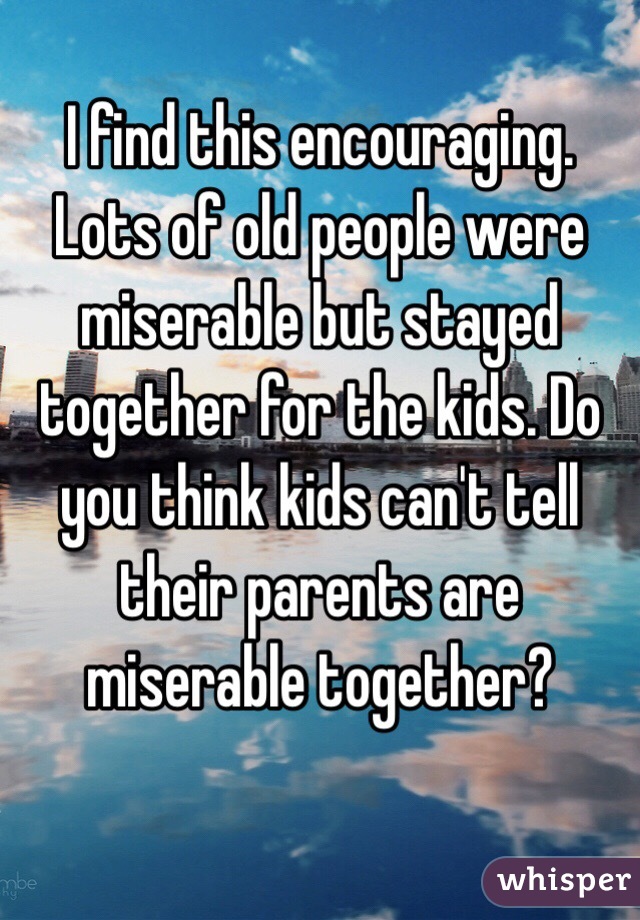 I find this encouraging. Lots of old people were miserable but stayed together for the kids. Do you think kids can't tell their parents are miserable together?

