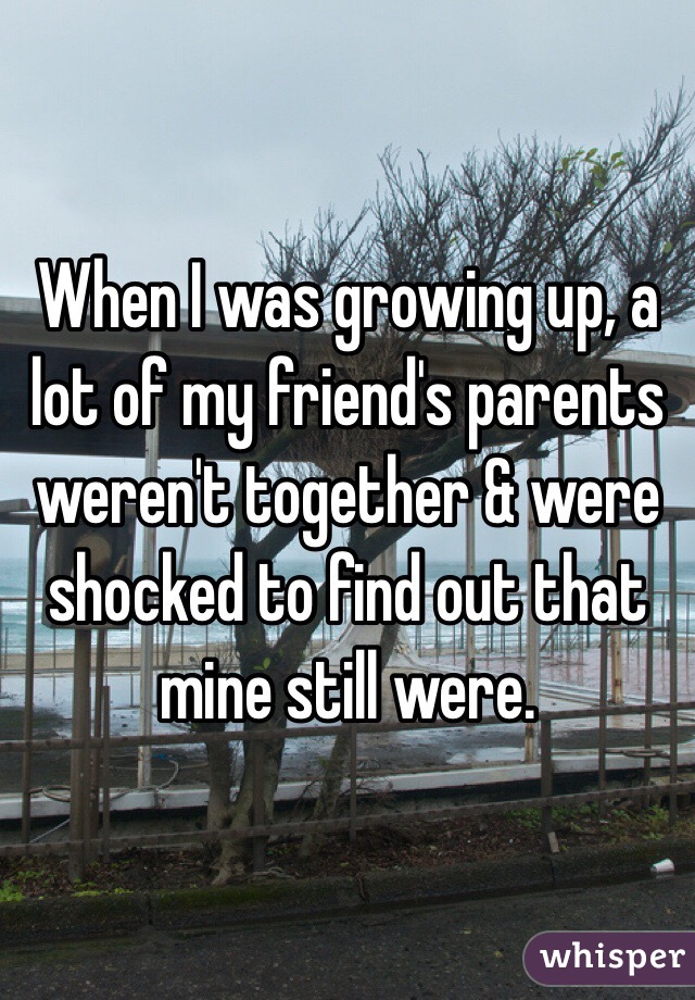 When I was growing up, a lot of my friend's parents weren't together & were shocked to find out that mine still were.