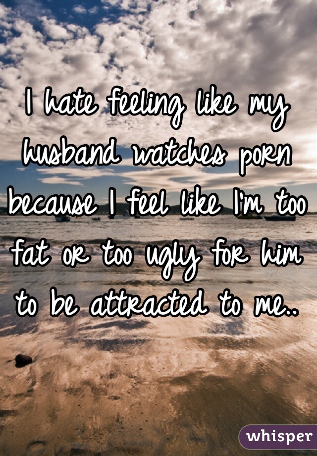 I hate feeling like my husband watches porn because I feel like I'm too fat or too ugly for him to be attracted to me..
