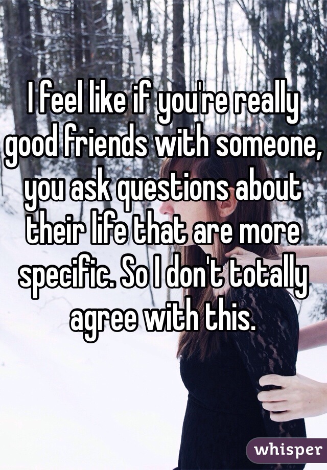 I feel like if you're really good friends with someone, you ask questions about their life that are more specific. So I don't totally agree with this.