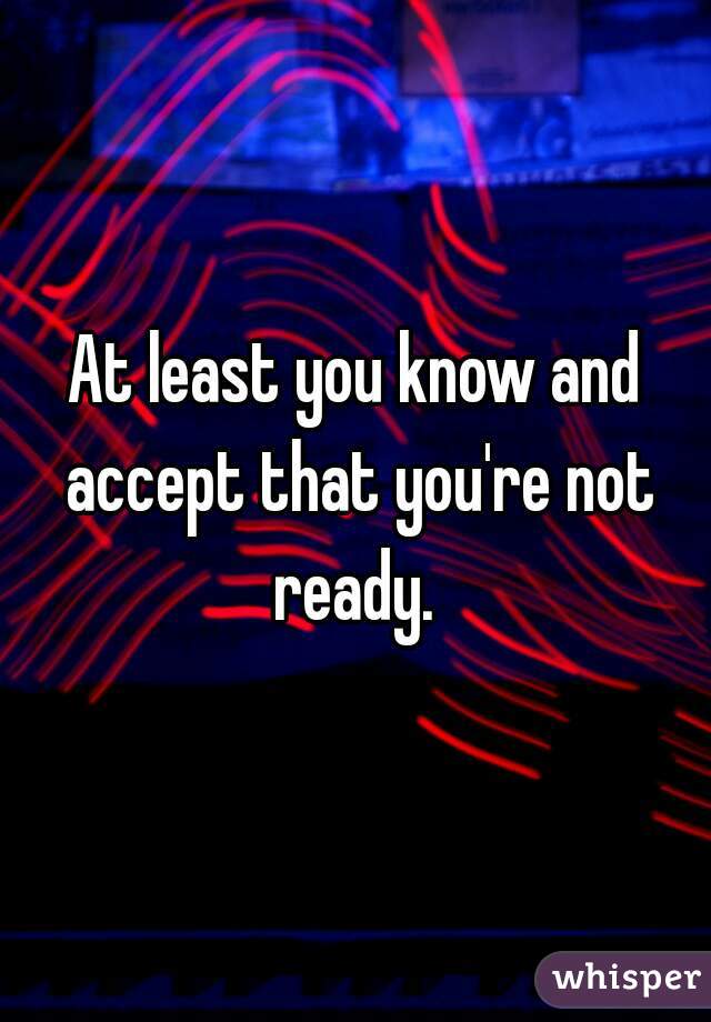 At least you know and accept that you're not ready. 
