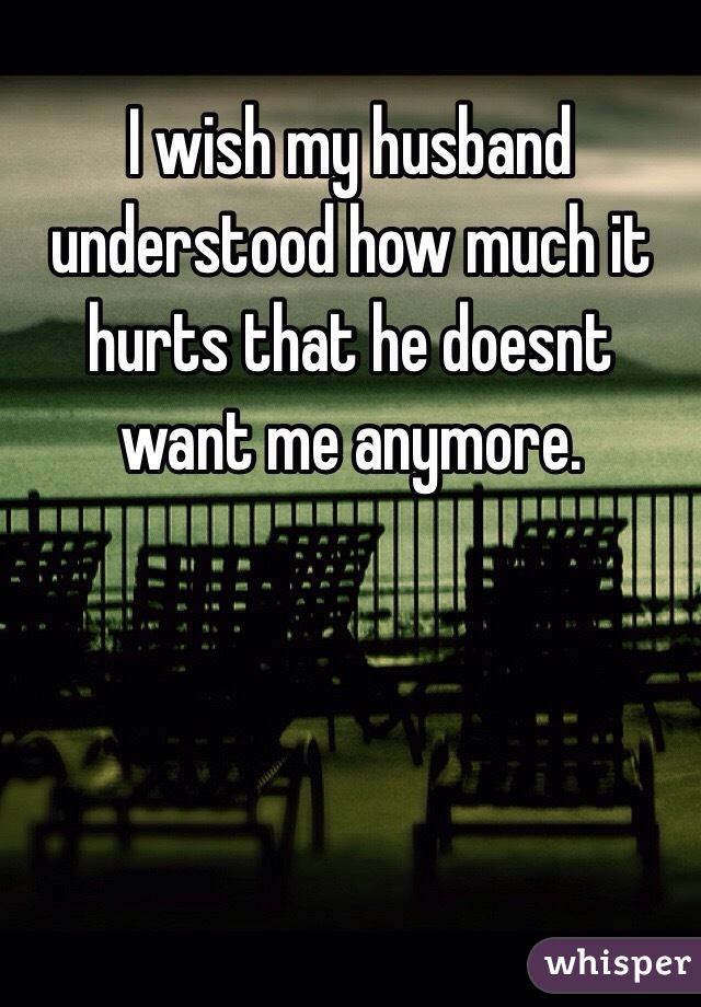 I wish my husband understood how much it hurts that he doesnt want me anymore.